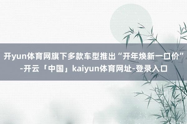 开yun体育网旗下多款车型推出“开年焕新一口价”-开云「中国」kaiyun体育网址-登录入口