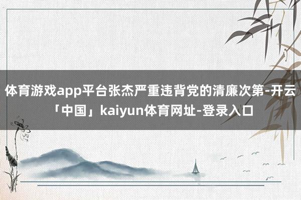 体育游戏app平台张杰严重违背党的清廉次第-开云「中国」kaiyun体育网址-登录入口