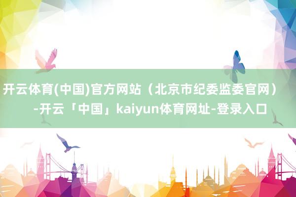 开云体育(中国)官方网站（北京市纪委监委官网）    -开云「中国」kaiyun体育网址-登录入口