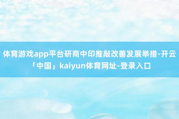 体育游戏app平台研商中印推敲改善发展举措-开云「中国」kaiyun体育网址-登录入口