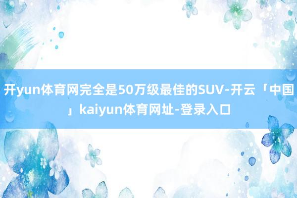 开yun体育网完全是50万级最佳的SUV-开云「中国」kaiyun体育网址-登录入口