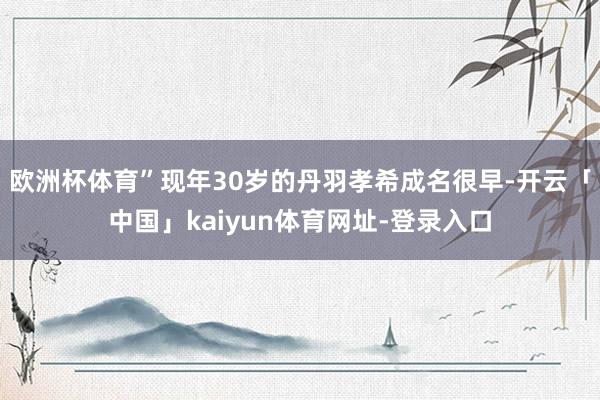 欧洲杯体育”现年30岁的丹羽孝希成名很早-开云「中国」kaiyun体育网址-登录入口