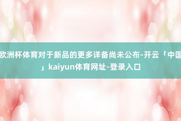 欧洲杯体育对于新品的更多详备尚未公布-开云「中国」kaiyun体育网址-登录入口