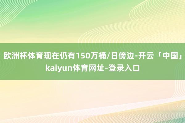 欧洲杯体育现在仍有150万桶/日傍边-开云「中国」kaiyun体育网址-登录入口