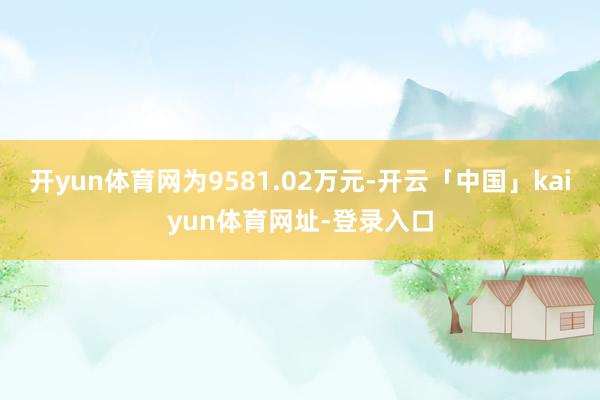 开yun体育网为9581.02万元-开云「中国」kaiyun体育网址-登录入口