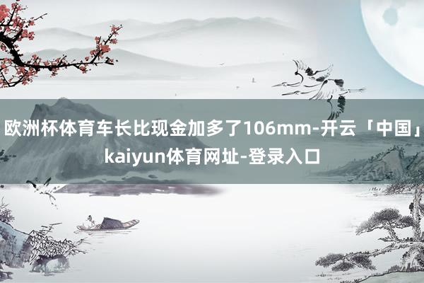 欧洲杯体育车长比现金加多了106mm-开云「中国」kaiyun体育网址-登录入口