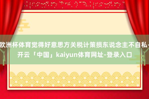 欧洲杯体育觉得好意思方关税计策损东说念主不自私-开云「中国」kaiyun体育网址-登录入口