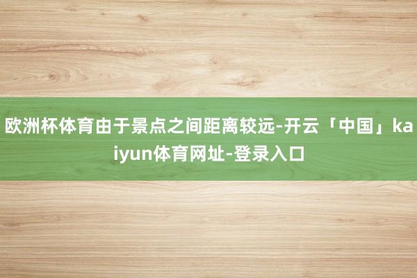 欧洲杯体育由于景点之间距离较远-开云「中国」kaiyun体育网址-登录入口