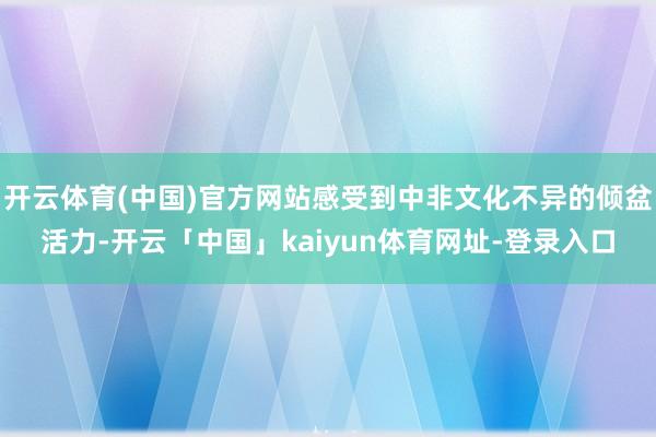 开云体育(中国)官方网站感受到中非文化不异的倾盆活力-开云「中国」kaiyun体育网址-登录入口
