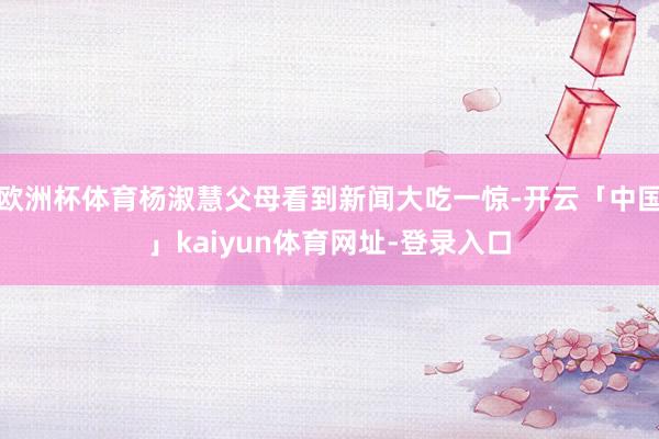 欧洲杯体育杨淑慧父母看到新闻大吃一惊-开云「中国」kaiyun体育网址-登录入口