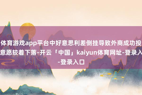 体育游戏app平台中好意思利差倒挂导致外商成功投资意愿较着下落-开云「中国」kaiyun体育网址-登录入口