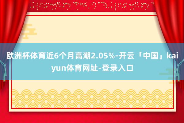 欧洲杯体育近6个月高潮2.05%-开云「中国」kaiyun体育网址-登录入口