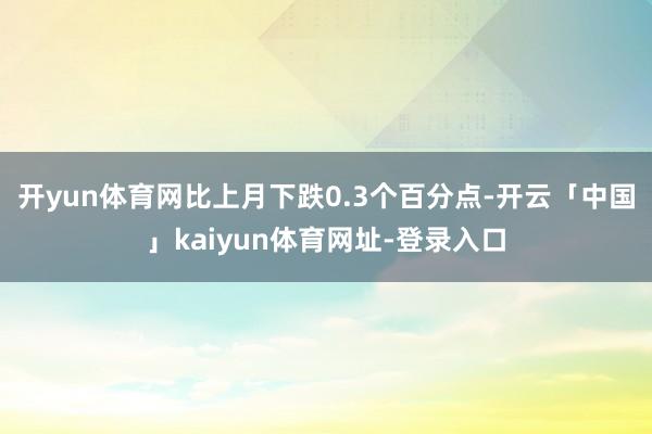 开yun体育网比上月下跌0.3个百分点-开云「中国」kaiyun体育网址-登录入口