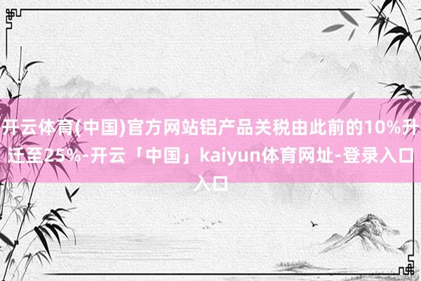 开云体育(中国)官方网站铝产品关税由此前的10%升迁至25%-开云「中国」kaiyun体育网址-登录入口
