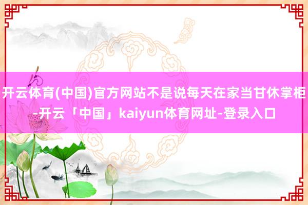 开云体育(中国)官方网站不是说每天在家当甘休掌柜-开云「中国」kaiyun体育网址-登录入口
