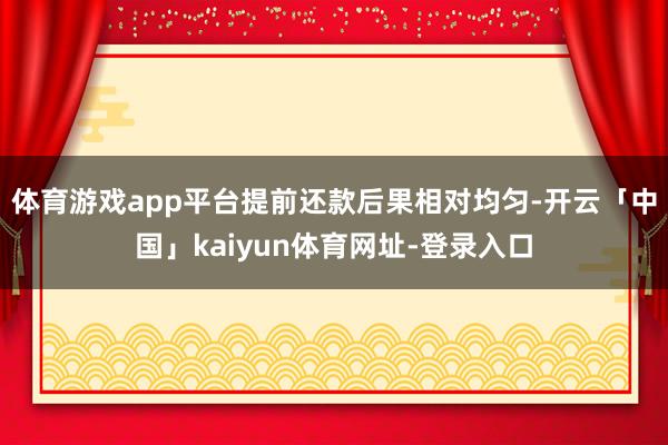 体育游戏app平台提前还款后果相对均匀-开云「中国」kaiyun体育网址-登录入口