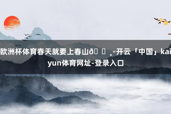 欧洲杯体育春天就要上春山🌸-开云「中国」kaiyun体育网址-登录入口