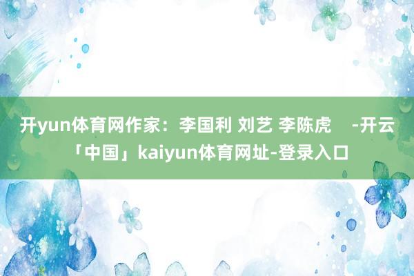 开yun体育网作家：李国利 刘艺 李陈虎    -开云「中国」kaiyun体育网址-登录入口