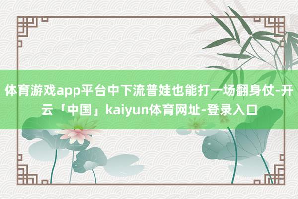 体育游戏app平台中下流普娃也能打一场翻身仗-开云「中国」kaiyun体育网址-登录入口