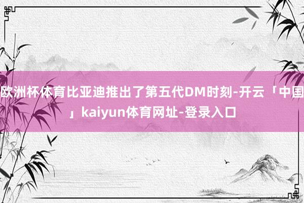 欧洲杯体育比亚迪推出了第五代DM时刻-开云「中国」kaiyun体育网址-登录入口