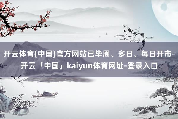 开云体育(中国)官方网站已毕周、多日、每日开市-开云「中国」kaiyun体育网址-登录入口
