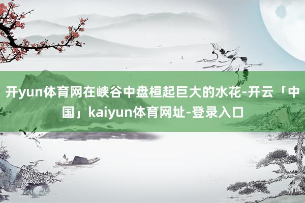 开yun体育网在峡谷中盘桓起巨大的水花-开云「中国」kaiyun体育网址-登录入口