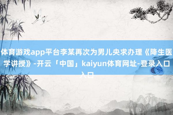 体育游戏app平台李某再次为男儿央求办理《降生医学讲授》-开云「中国」kaiyun体育网址-登录入口