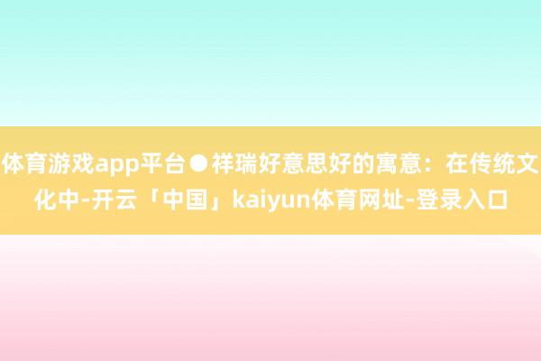 体育游戏app平台●祥瑞好意思好的寓意:在传统文化中-开云「中国」kaiyun体育网址-登录入口