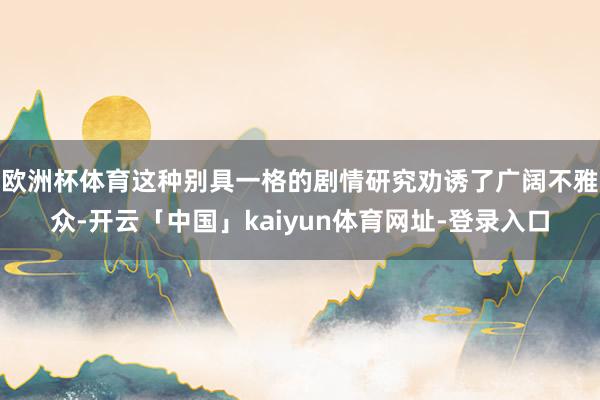 欧洲杯体育这种别具一格的剧情研究劝诱了广阔不雅众-开云「中国」kaiyun体育网址-登录入口