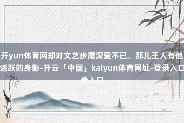 开yun体育网却对文艺步履深爱不已、那儿王人有他活跃的身影-开云「中国」kaiyun体育网址-登录入口