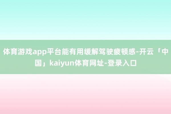 体育游戏app平台能有用缓解驾驶疲顿感-开云「中国」kaiyun体育网址-登录入口