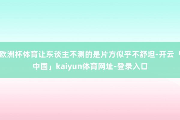 欧洲杯体育让东谈主不测的是片方似乎不舒坦-开云「中国」kaiyun体育网址-登录入口