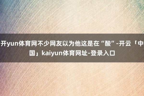 开yun体育网不少网友以为他这是在“酸”-开云「中国」kaiyun体育网址-登录入口
