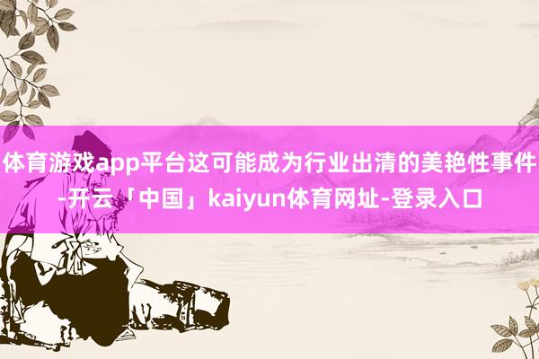 体育游戏app平台这可能成为行业出清的美艳性事件-开云「中国」kaiyun体育网址-登录入口