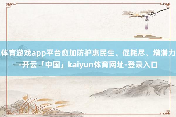 体育游戏app平台愈加防护惠民生、促耗尽、增潜力-开云「中国」kaiyun体育网址-登录入口