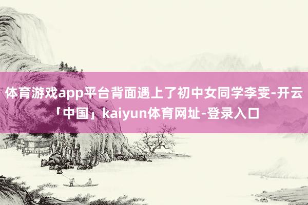 体育游戏app平台背面遇上了初中女同学李雯-开云「中国」kaiyun体育网址-登录入口