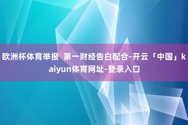 欧洲杯体育举报  第一财经告白配合-开云「中国」kaiyun体育网址-登录入口