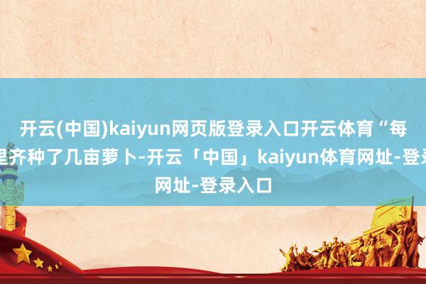 开云(中国)kaiyun网页版登录入口开云体育“每年家里齐种了几亩萝卜-开云「中国」kaiyun体育网址-登录入口