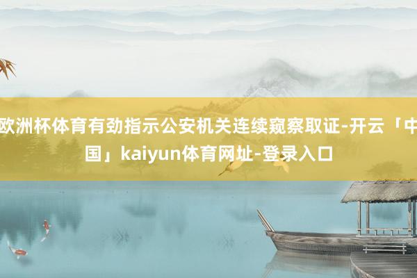 欧洲杯体育有劲指示公安机关连续窥察取证-开云「中国」kaiyun体育网址-登录入口