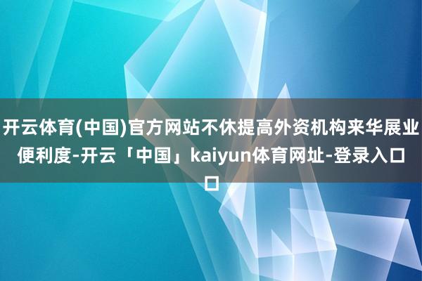 开云体育(中国)官方网站不休提高外资机构来华展业便利度-开云「中国」kaiyun体育网址-登录入口