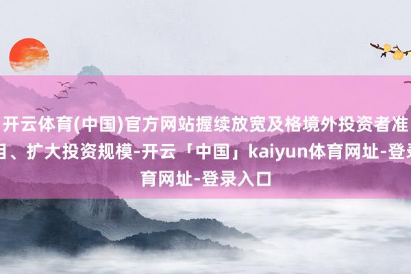开云体育(中国)官方网站握续放宽及格境外投资者准入条目、扩大投资规模-开云「中国」kaiyun体育网址-登录入口