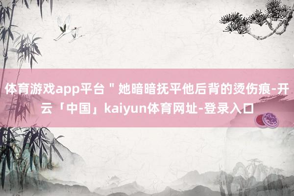 体育游戏app平台"她暗暗抚平他后背的烫伤痕-开云「中国」kaiyun体育网址-登录入口